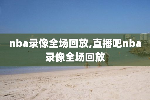 nba录像全场回放,直播吧nba录像全场回放