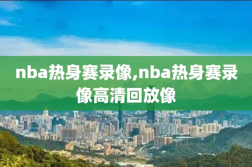 nba热身赛录像,nba热身赛录像高清回放像