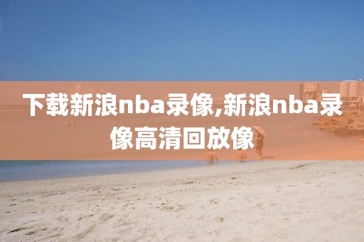下载新浪nba录像,新浪nba录像高清回放像