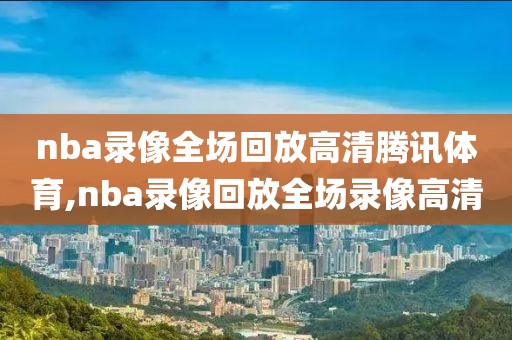 nba录像全场回放高清腾讯体育,nba录像回放全场录像高清