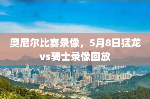奥尼尔比赛录像，5月8日猛龙vs骑士录像回放
