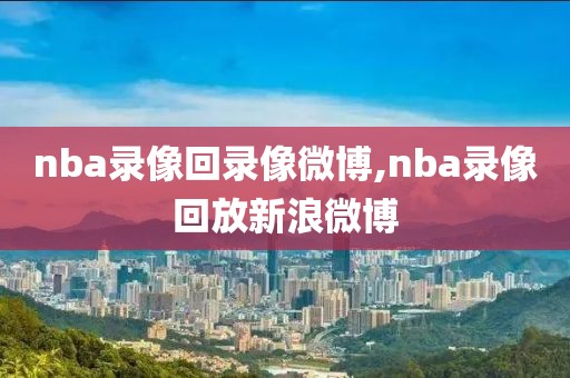 nba录像回录像微博,nba录像回放新浪微博