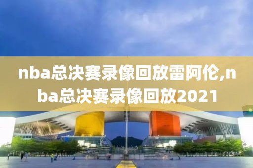 nba总决赛录像回放雷阿伦,nba总决赛录像回放2021