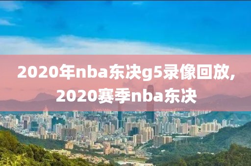 2020年nba东决g5录像回放,2020赛季nba东决