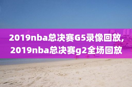 2019nba总决赛G5录像回放,2019nba总决赛g2全场回放