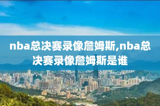 nba总决赛录像詹姆斯,nba总决赛录像詹姆斯是谁