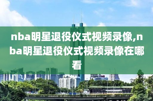 nba明星退役仪式视频录像,nba明星退役仪式视频录像在哪看