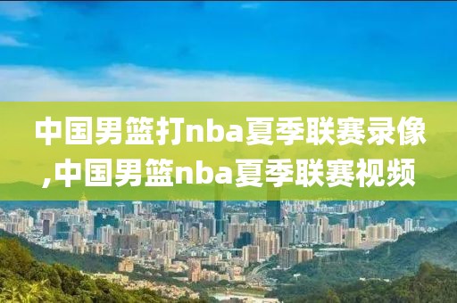 中国男篮打nba夏季联赛录像,中国男篮nba夏季联赛视频