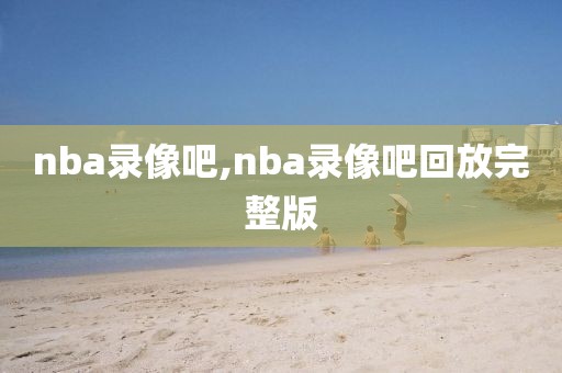 nba录像吧,nba录像吧回放完整版