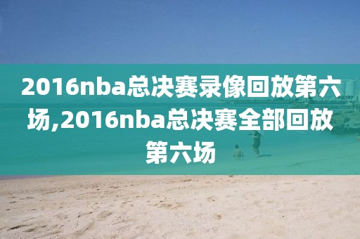 2016nba总决赛录像回放第六场,2016nba总决赛全部回放第六场