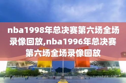nba1998年总决赛第六场全场录像回放,nba1996年总决赛第六场全场录像回放