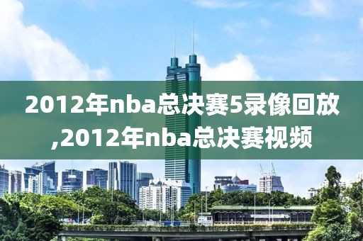 2012年nba总决赛5录像回放,2012年nba总决赛视频