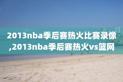2013nba季后赛热火比赛录像,2013nba季后赛热火vs篮网