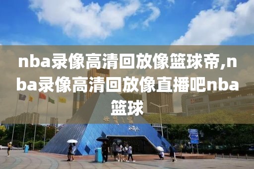 nba录像高清回放像篮球帝,nba录像高清回放像直播吧nba篮球