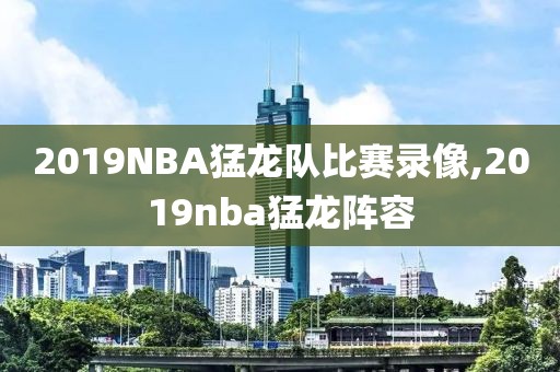 2019NBA猛龙队比赛录像,2019nba猛龙阵容