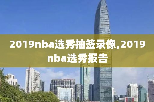 2019nba选秀抽签录像,2019nba选秀报告