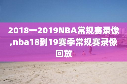 2018一2019NBA常规赛录像,nba18到19赛季常规赛录像回放
