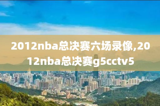 2012nba总决赛六场录像,2012nba总决赛g5cctv5