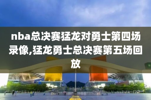 nba总决赛猛龙对勇士第四场录像,猛龙勇士总决赛第五场回放