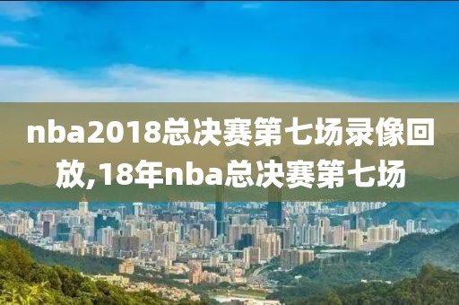 nba2018总决赛第七场录像回放,18年nba总决赛第七场