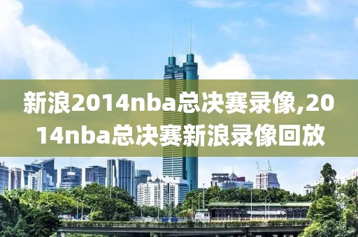 新浪2014nba总决赛录像,2014nba总决赛新浪录像回放
