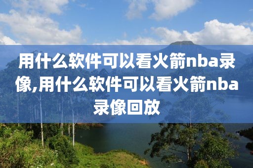 用什么软件可以看火箭nba录像,用什么软件可以看火箭nba录像回放