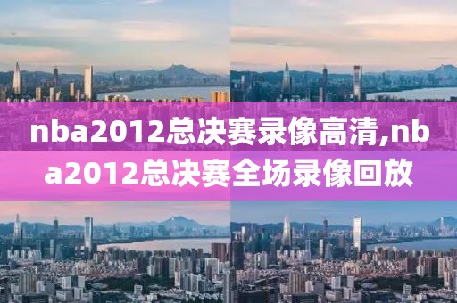 nba2012总决赛录像高清,nba2012总决赛全场录像回放