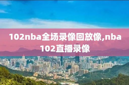 102nba全场录像回放像,nba102直播录像