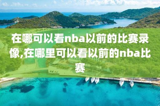 在哪可以看nba以前的比赛录像,在哪里可以看以前的nba比赛