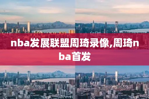 nba发展联盟周琦录像,周琦nba首发