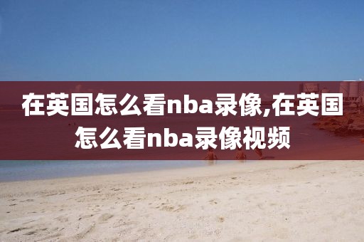 在英国怎么看nba录像,在英国怎么看nba录像视频