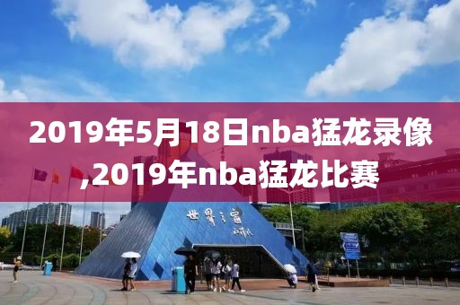 2019年5月18日nba猛龙录像,2019年nba猛龙比赛