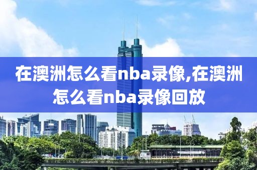 在澳洲怎么看nba录像,在澳洲怎么看nba录像回放