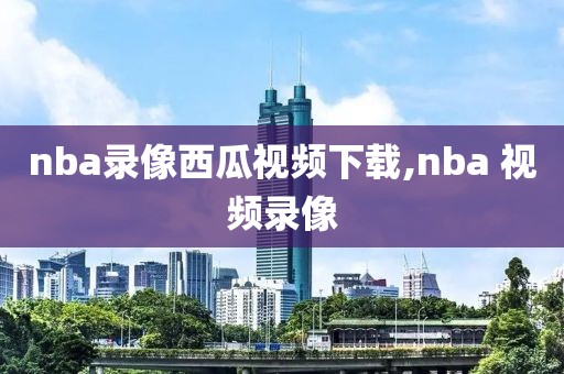 nba录像西瓜视频下载,nba 视频录像