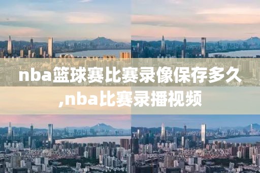 nba篮球赛比赛录像保存多久,nba比赛录播视频