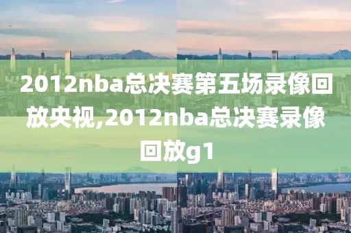 2012nba总决赛第五场录像回放央视,2012nba总决赛录像回放g1