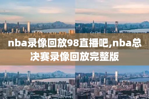 nba录像回放98直播吧,nba总决赛录像回放完整版