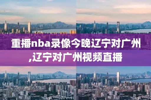 重播nba录像今晚辽宁对广州,辽宁对广州视频直播
