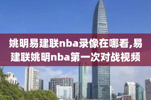 姚明易建联nba录像在哪看,易建联姚明nba第一次对战视频