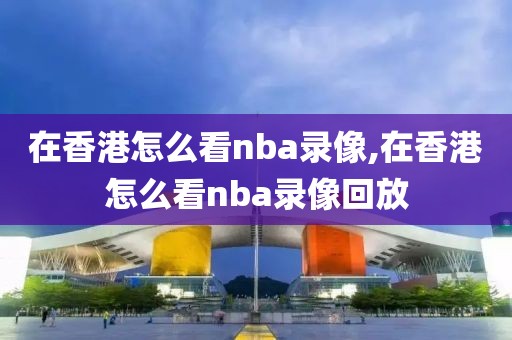 在香港怎么看nba录像,在香港怎么看nba录像回放