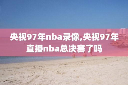 央视97年nba录像,央视97年直播nba总决赛了吗