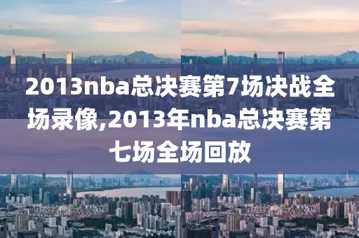 2013nba总决赛第7场决战全场录像,2013年nba总决赛第七场全场回放