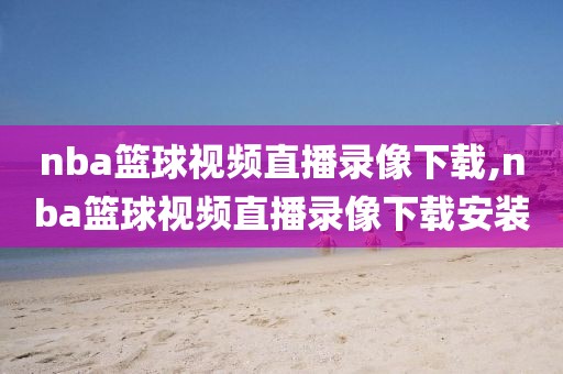 nba篮球视频直播录像下载,nba篮球视频直播录像下载安装