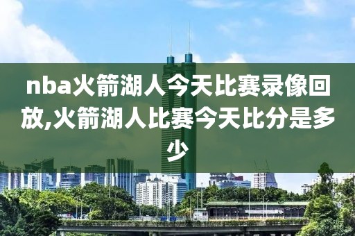 nba火箭湖人今天比赛录像回放,火箭湖人比赛今天比分是多少