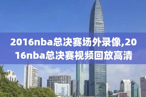 2016nba总决赛场外录像,2016nba总决赛视频回放高清