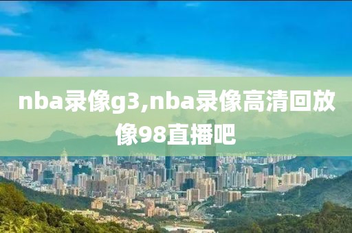 nba录像g3,nba录像高清回放像98直播吧
