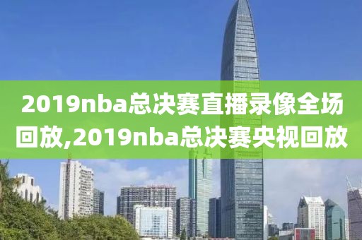 2019nba总决赛直播录像全场回放,2019nba总决赛央视回放