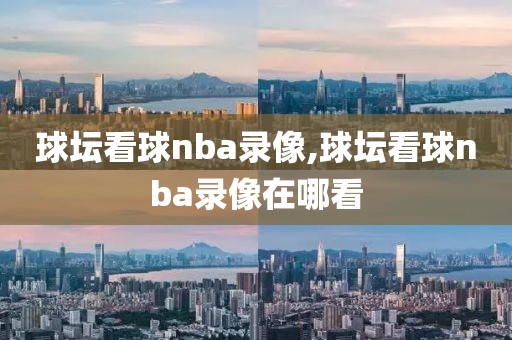 球坛看球nba录像,球坛看球nba录像在哪看