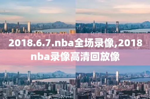 2018.6.7.nba全场录像,2018nba录像高清回放像