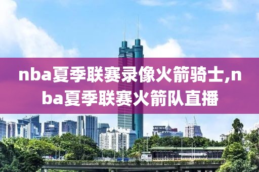 nba夏季联赛录像火箭骑士,nba夏季联赛火箭队直播